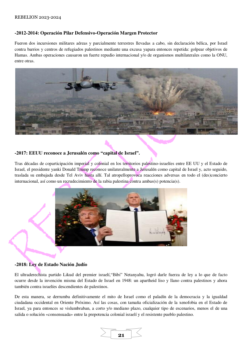 REBELION 2023-2024  -2012-2014: Operacién Pilar Defensivo-Operacién Margen Protector  Fueron dos incursiones militares aéreas y parcialmente terrestres llevadas a cabo, sin declaracion béica, por Israel  contra barrios y centros de refugiados palestinos mediante una excusa yapara entonces repetida: golpear objetivos de. Hamas. Ambas operaciones causaron un fuerte repudio internacional y/o de organismos multilaterales como la ONU, entre otras  -2017: EEUU reconoce a Jerusalén como “capital de Israel”.  Tras décadas de coparticipacion imperial y colonial en los territorios palestino-israelies entre EE UU y el Estado de.  Israel, el presidente yanki Donald Trump reconoce unilateralmente a Jerusalén como capital de Isral y, acto seguido,  traslada su embajada desde Tel Aviv hasta alli. Tal atropelloprovoca reacciones adversas en todo el (des)concierto ternacional, asf como un recrudecimiento de la rabia palestina contra ambas(s) potencia(s).  -2018: Ley de Estado Nacién Judio  El ultraderechista partido Likud del premier israelf,“Bibi” Netanyahu, logré darle fuerza de ley a lo que de facto ocurre desde la invencién misma del Estado de Isracl en 1948: un apartheid liso y llano contra palestinos y ahora también contra israclies descendientes de palestinos.  De esta manera, se derrumba definitivamente el mito de Israel como el paladin de la democracia y la igualdad ciudadana occidental en Oriente Préximo. Asf las cosas, con tamafia oficializacién de la xenofobia en el Estado de Israel, ya para entonces se vislumbraban, a corto y/o mediano plazo, cualquier tipo de escenarios, menos el de una salida o solucién «consensuada» entre la prepotencia colonial israelf y el resistente pueblo palestino.  